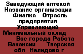 Заведующий аптекой › Название организации ­ Фиалка › Отрасль предприятия ­ Управляющий › Минимальный оклад ­ 50 000 - Все города Работа » Вакансии   . Тверская обл.,Нелидово г.
